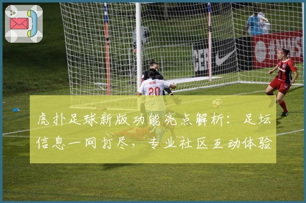 虎扑足球新版功能亮点解析：足坛信息一网打尽，专业社区互动体验升级