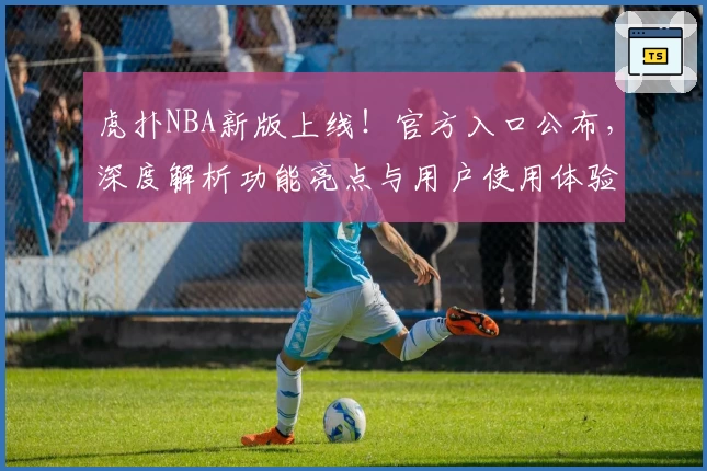 虎扑NBA新版上线！官方入口公布，深度解析功能亮点与用户使用体验