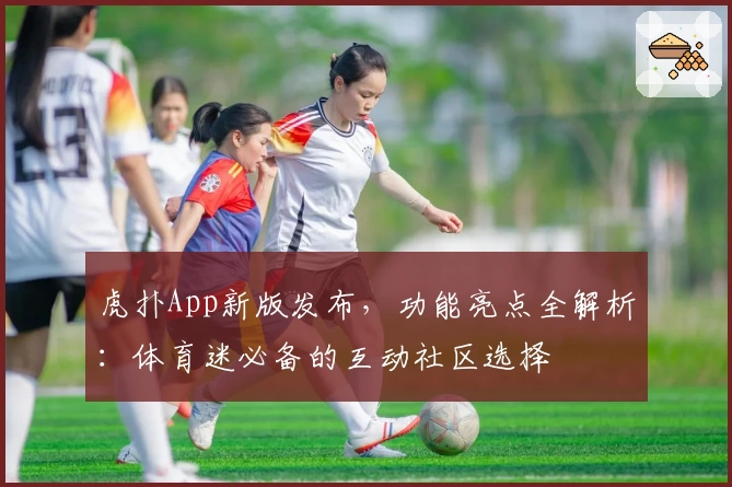 虎扑App新版发布，功能亮点全解析：体育迷必备的互动社区选择