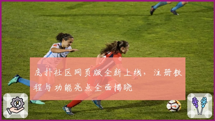 虎扑社区网页版全新上线，注册教程与功能亮点全面揭晓