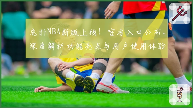 虎扑NBA新版上线！官方入口公布，深度解析功能亮点与用户使用体验