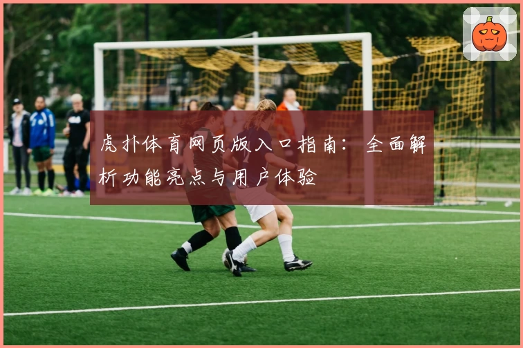 虎扑体育网页版入口指南：全面解析功能亮点与用户体验