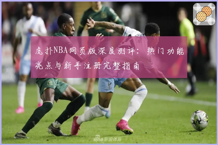 虎扑NBA网页版深度测评：热门功能亮点与新手注册完整指南