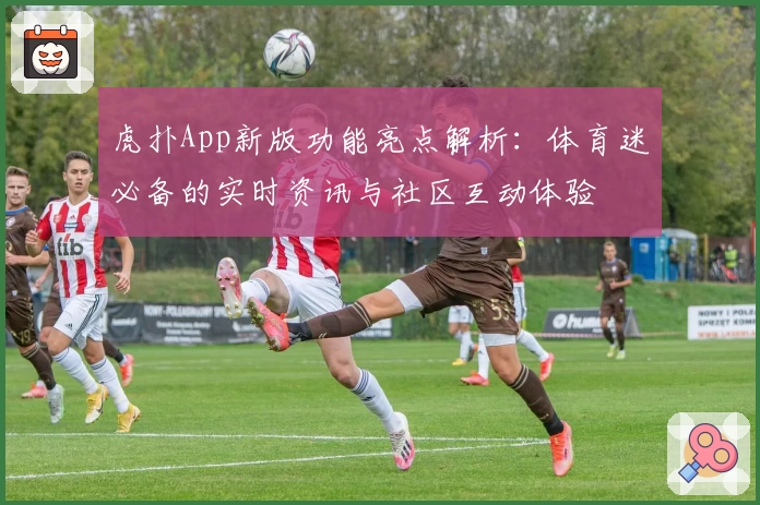 虎扑App新版功能亮点解析：体育迷必备的实时资讯与社区互动体验