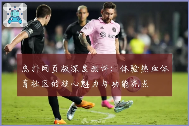 虎扑网页版深度测评：体验热血体育社区的核心魅力与功能亮点