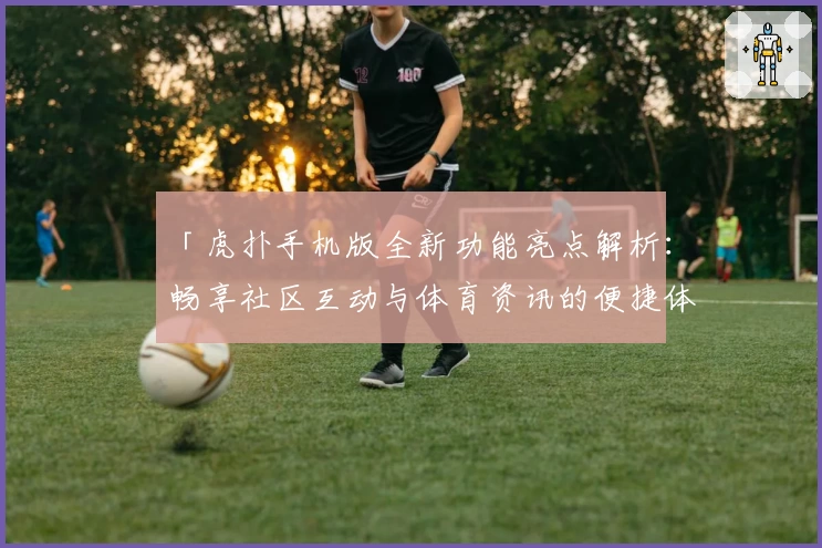 「虎扑手机版全新功能亮点解析：畅享社区互动与体育资讯的便捷体验」