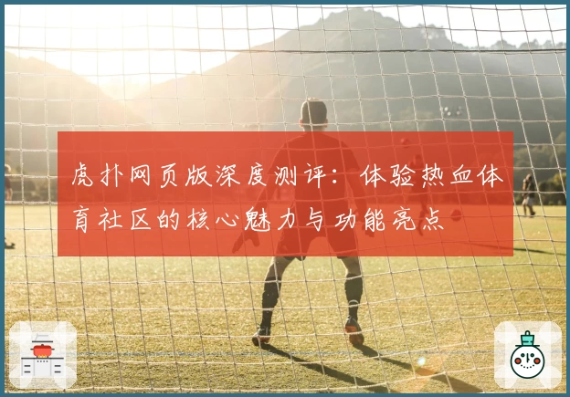虎扑网页版深度测评：体验热血体育社区的核心魅力与功能亮点