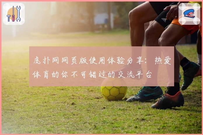 虎扑网网页版使用体验分享：热爱体育的你不可错过的交流平台