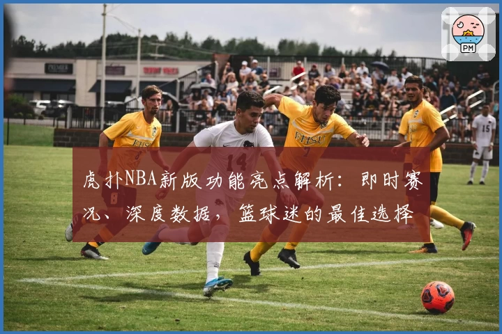 虎扑NBA新版功能亮点解析：即时赛况、深度数据，篮球迷的最佳选择