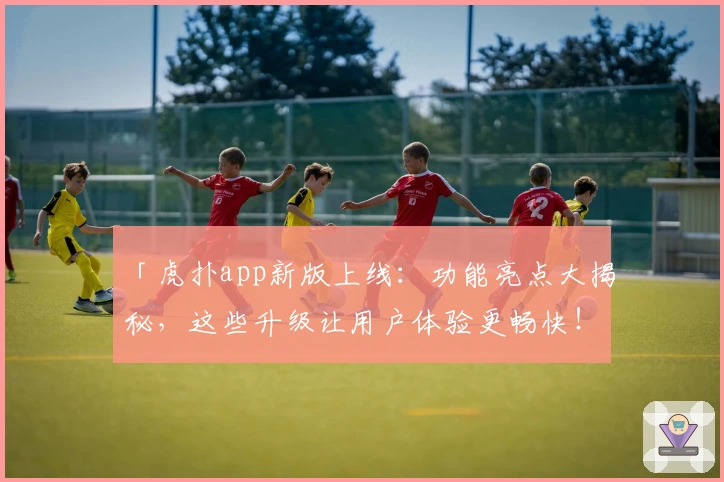 「虎扑app新版上线：功能亮点大揭秘，这些升级让用户体验更畅快！」
