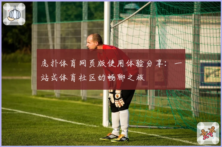 虎扑体育网页版使用体验分享：一站式体育社区的畅聊之旅