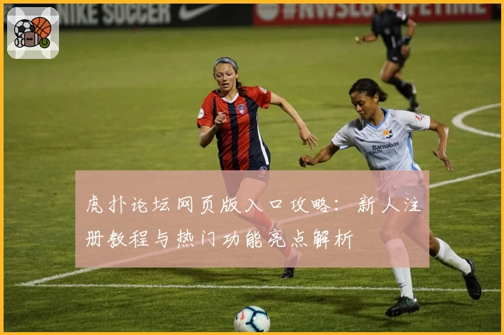虎扑论坛网页版入口攻略：新人注册教程与热门功能亮点解析