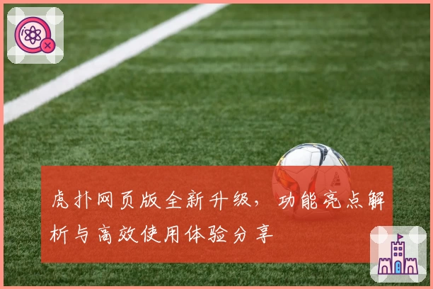 虎扑网页版全新升级，功能亮点解析与高效使用体验分享