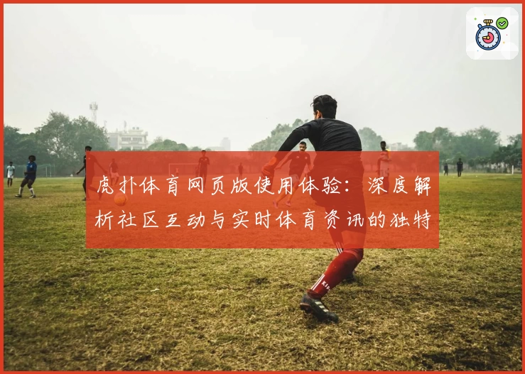 虎扑体育网页版使用体验：深度解析社区互动与实时体育资讯的独特魅力