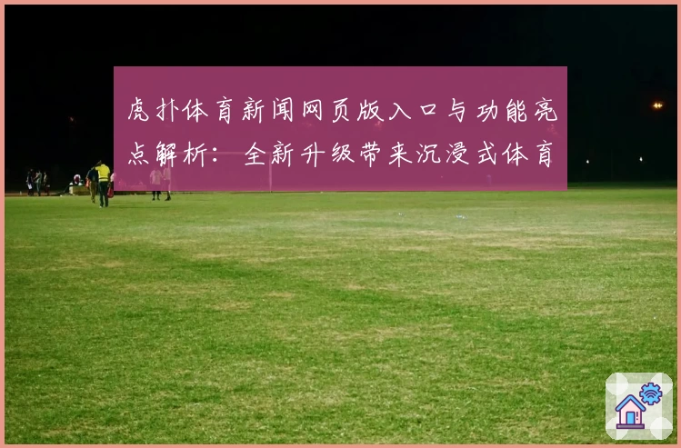虎扑体育新闻网页版入口与功能亮点解析：全新升级带来沉浸式体育资讯体验