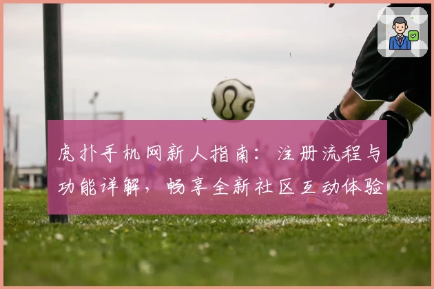 虎扑手机网新人指南：注册流程与功能详解，畅享全新社区互动体验