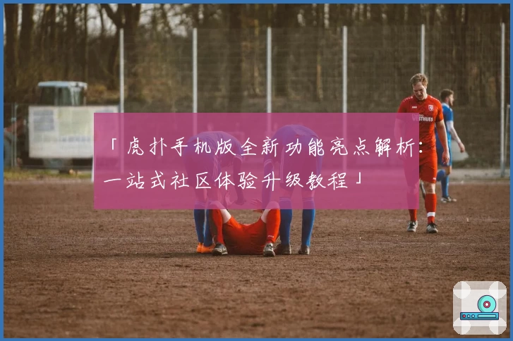 「虎扑手机版全新功能亮点解析：一站式社区体验升级教程」