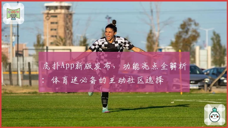 虎扑App新版发布，功能亮点全解析：体育迷必备的互动社区选择