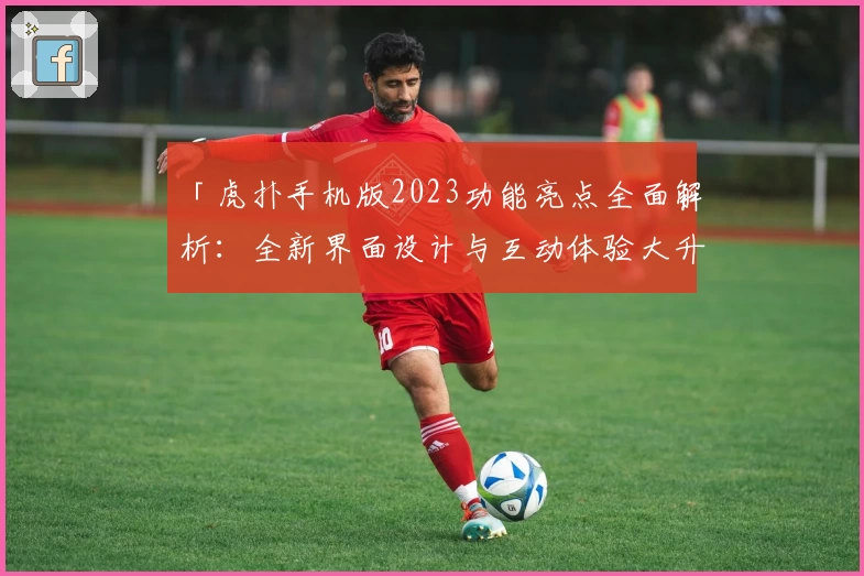 「虎扑手机版2023功能亮点全面解析：全新界面设计与互动体验大升级」